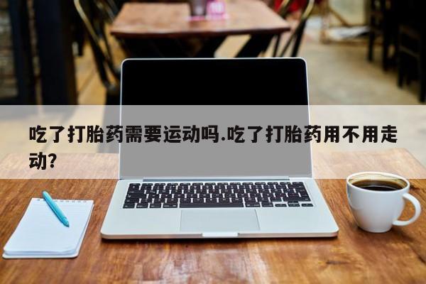 打胎药在哪里买得到吃了打胎药需要运动吗.吃了打胎药用不用走动？