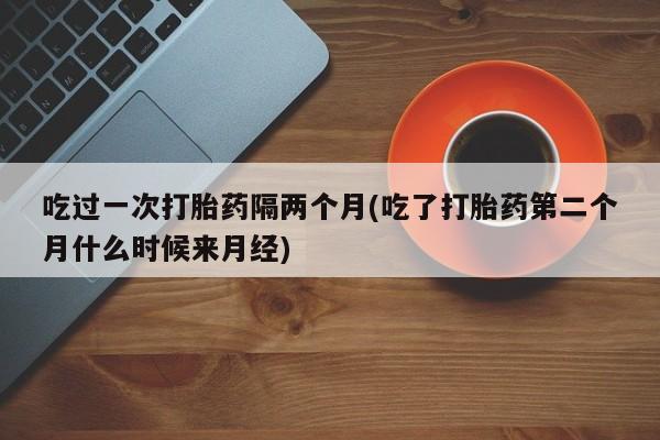 打胎药在哪里买得到吃过一次打胎药隔两个月(吃了打胎药第二个月什么时候来月经)