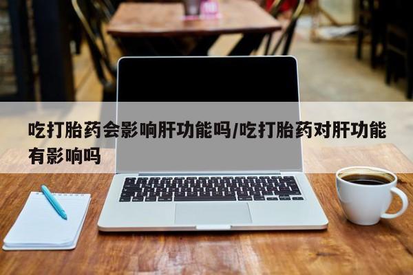 打胎药在哪里买得到吃打胎药会影响肝功能吗/吃打胎药对肝功能有影响吗