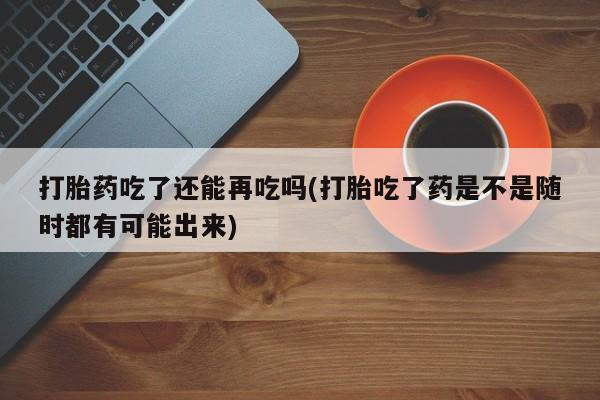 打胎药在哪里买得到打胎药吃了还能再吃吗(打胎吃了药是不是随时都有可能出来)