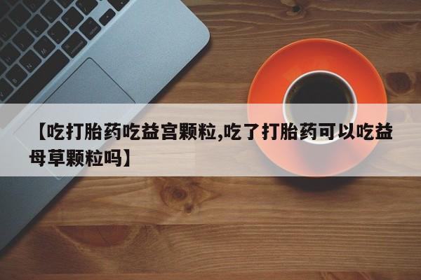 打胎药在哪里买得到【吃打胎药吃益宫颗粒,吃了打胎药可以吃益母草颗粒吗】