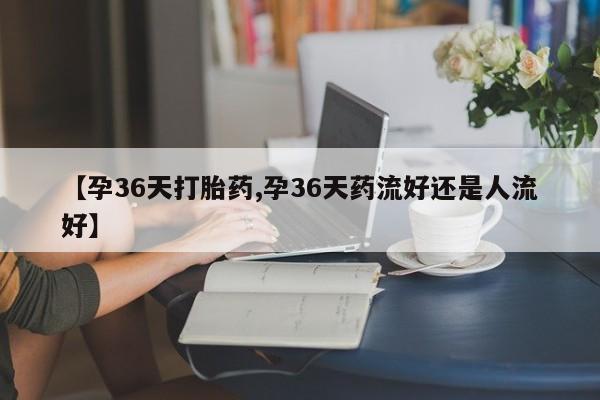 打胎药在哪里买得到【孕36天打胎药,孕36天药流好还是人流好】