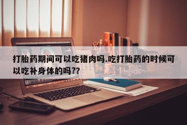 打胎药在哪里买得到打胎药期间可以吃猪肉吗.吃打胎药的时候可以吃补身体的吗?？