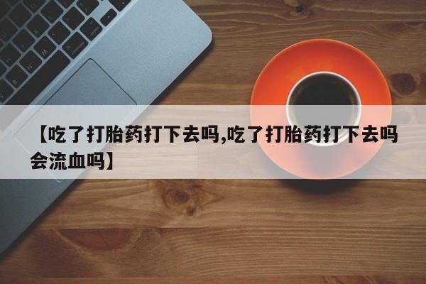 打胎药在哪里买得到【吃了打胎药打下去吗,吃了打胎药打下去吗会流血吗】