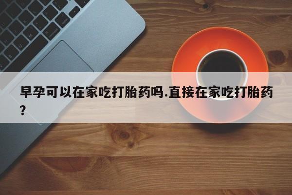 打胎药在哪里买得到早孕可以在家吃打胎药吗.直接在家吃打胎药？