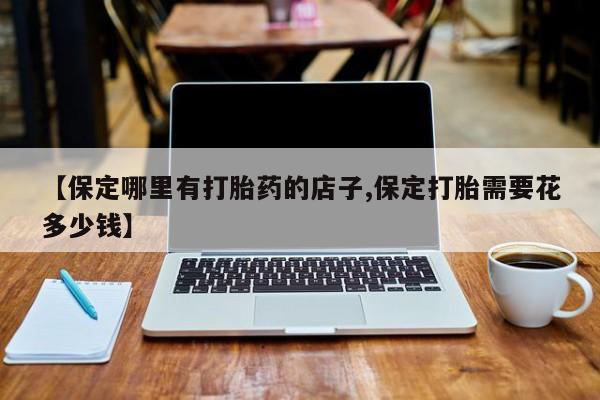 打胎药在哪里买得到【保定哪里有打胎药的店子,保定打胎需要花多少钱】