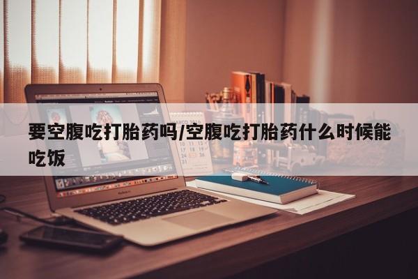 打胎药在哪里买得到要空腹吃打胎药吗/空腹吃打胎药什么时候能吃饭