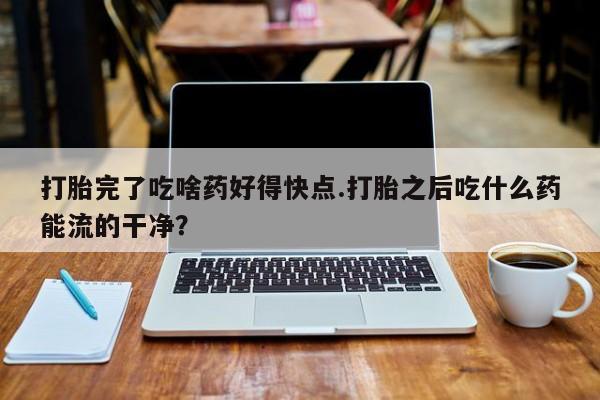 打胎药在哪里买得到打胎完了吃啥药好得快点.打胎之后吃什么药能流的干净？
