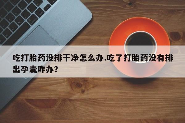 打胎药在哪里买得到吃打胎药没排干净怎么办.吃了打胎药没有排出孕囊咋办？