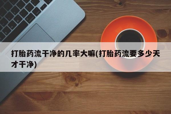 打胎药在哪里买得到打胎药流干净的几率大嘛(打胎药流要多少天才干净)