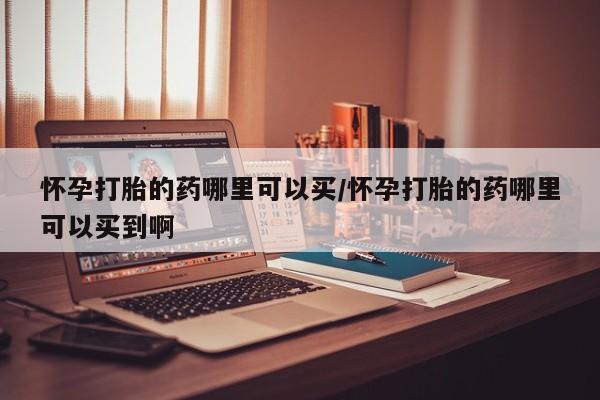 打胎药在哪里买得到怀孕打胎的药哪里可以买/怀孕打胎的药哪里可以买到啊
