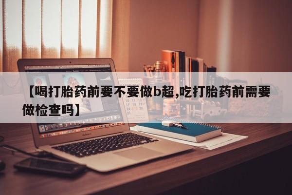 打胎药在哪里买得到【喝打胎药前要不要做b超,吃打胎药前需要做检查吗】