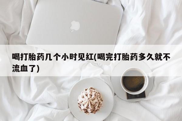 打胎药在哪里买得到喝打胎药几个小时见红(喝完打胎药多久就不流血了)