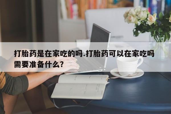 打胎药在哪里买得到打胎药是在家吃的吗.打胎药可以在家吃吗 需要准备什么？