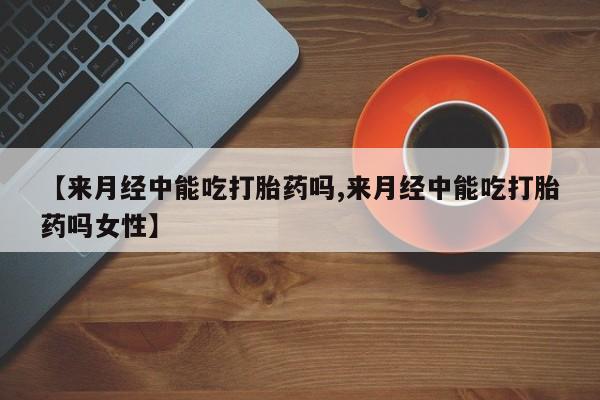 打胎药在哪里买得到【来月经中能吃打胎药吗,来月经中能吃打胎药吗女性】