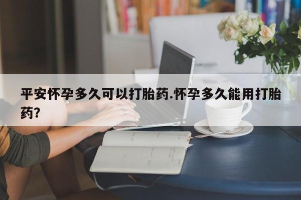 打胎药在哪里买得到平安怀孕多久可以打胎药.怀孕多久能用打胎药?